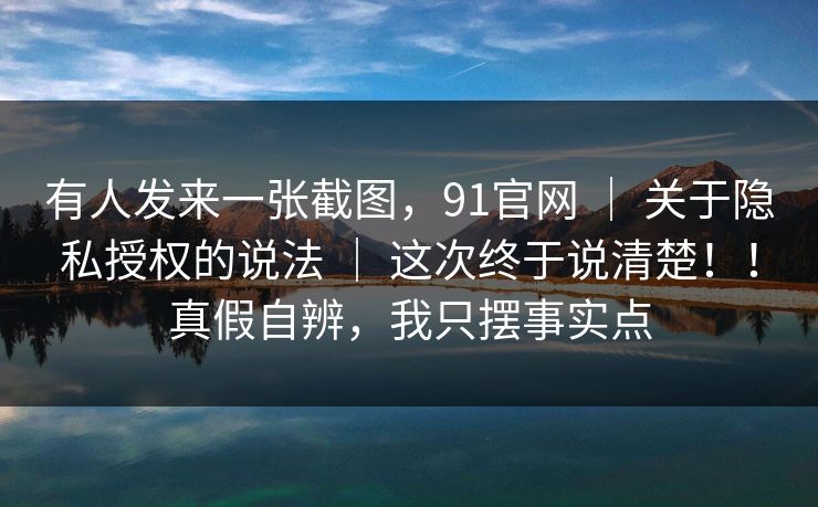 有人发来一张截图，91官网 ｜ 关于隐私授权的说法 这次终于说清楚！！真假自辨，我只摆事实点  第1张