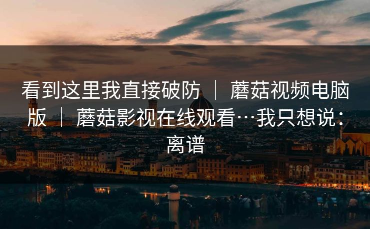 看到这里我直接破防 ｜ 蘑菇视频电脑版 蘑菇影视在线观看…我只想说：离谱  第1张
