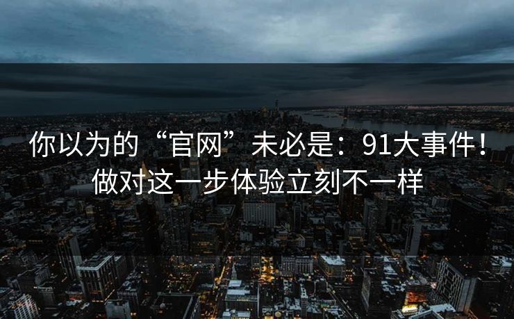 你以为的“官网”未必是：91大事件！做对这一步体验立刻不一样  第1张