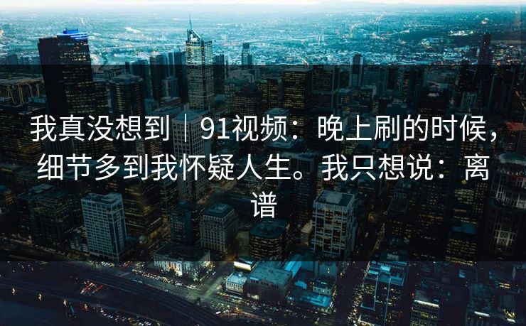 我真没想到｜91视频：晚上刷的时候，细节多到我怀疑人生。我只想说：离谱  第1张