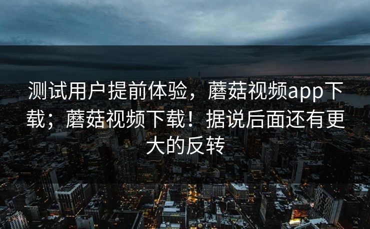 测试用户提前体验,蘑菇视频app下载;蘑菇视频下载!据说后面还有更大的反转 第1张 测试用户提前体验,蘑菇视频app下载;蘑菇视频下载!据说后面还有更大的反转 第1张