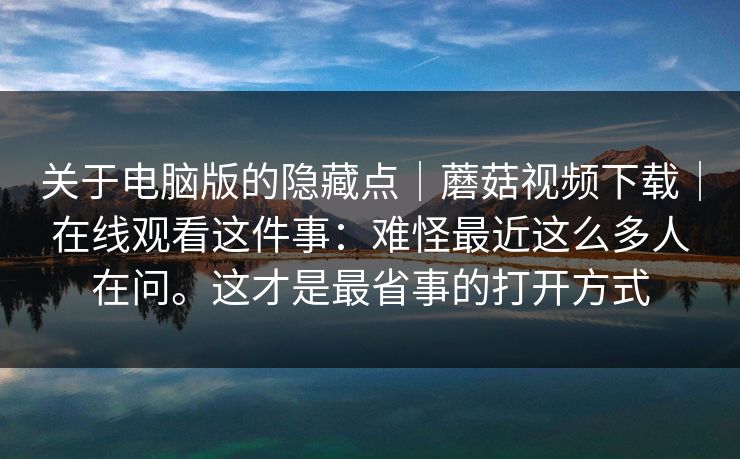 关于电脑版的隐藏点|蘑菇视频下载|在线观看这件事:难怪最近这么多人在问。这才是最省事的打开方式 第1张 关于电脑版的隐藏点|蘑菇视频下载|在线观看这件事:难怪最近这么多人在问。这才是最省事的打开方式 第1张