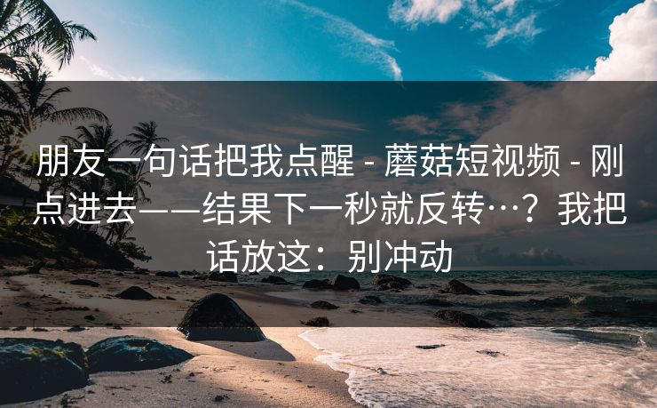 朋友一句话把我点醒 - 蘑菇短视频 刚点进去——结果下一秒就反转…？我把话放这：别冲动  第1张