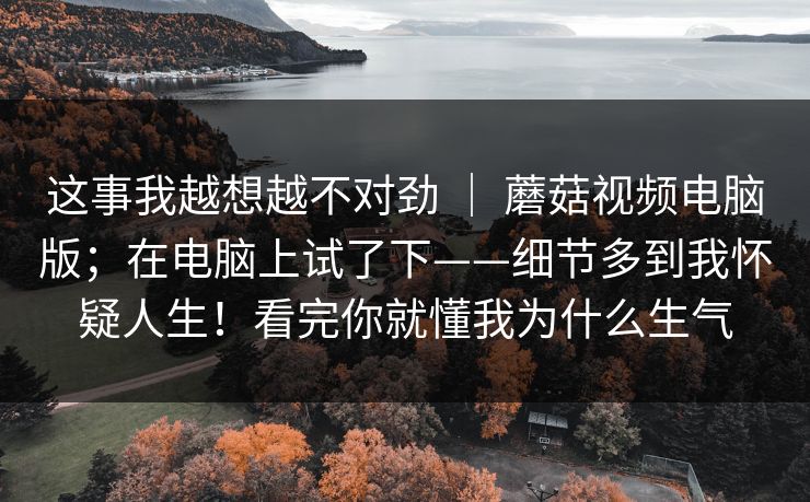 这事我越想越不对劲 ｜ 蘑菇视频电脑版；在电脑上试了下——细节多到我怀疑人生！看完你就懂我为什么生气  第1张