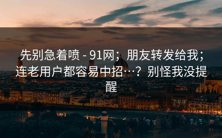 先别急着喷 - 91网;朋友转发给我;连老用户都容易中招…?别怪我没提醒 第1张 先别急着喷 - 91网;朋友转发给我;连老用户都容易中招…?别怪我没提醒 第1张