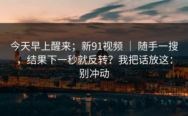 今天早上醒来；新91视频 ｜ 随手一搜，结果下一秒就反转？我把话放这：别冲动  第1张
