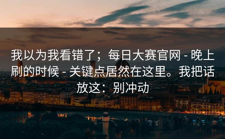 我以为我看错了；每日大赛官网 - 晚上刷的时候 关键点居然在这里。我把话放这：别冲动  第1张