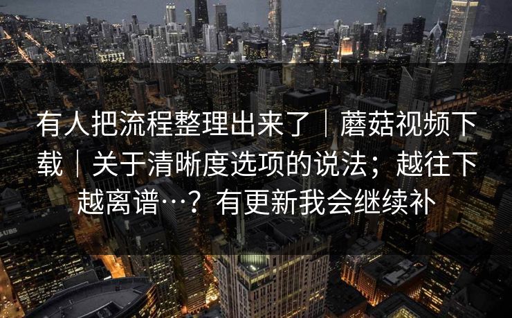 有人把流程整理出来了|蘑菇视频下载|关于清晰度选项的说法;越往下越离谱…?有更新我会继续补 第1张 有人把流程整理出来了|蘑菇视频下载|关于清晰度选项的说法;越往下越离谱…?有更新我会继续补 第1张