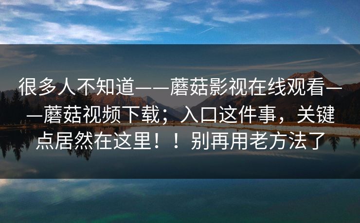 很多人不知道——蘑菇影视在线观看——蘑菇视频下载；入口这件事，关键点居然在这里！！别再用老方法了
