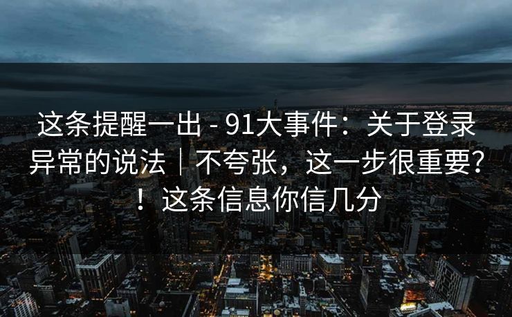 这条提醒一出 - 91大事件：关于登录异常的说法｜不夸张，这一步很重要？！这条信息你信几分