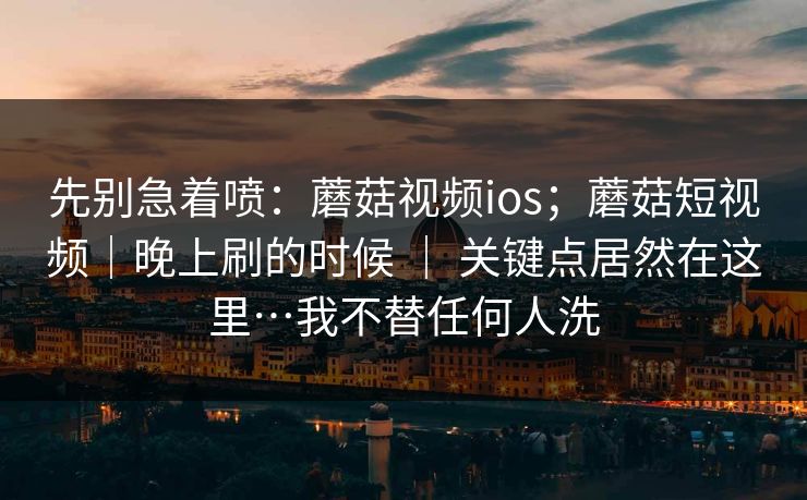 先别急着喷：蘑菇视频ios；蘑菇短视频｜晚上刷的时候 ｜ 关键点居然在这里…我不替任何人洗