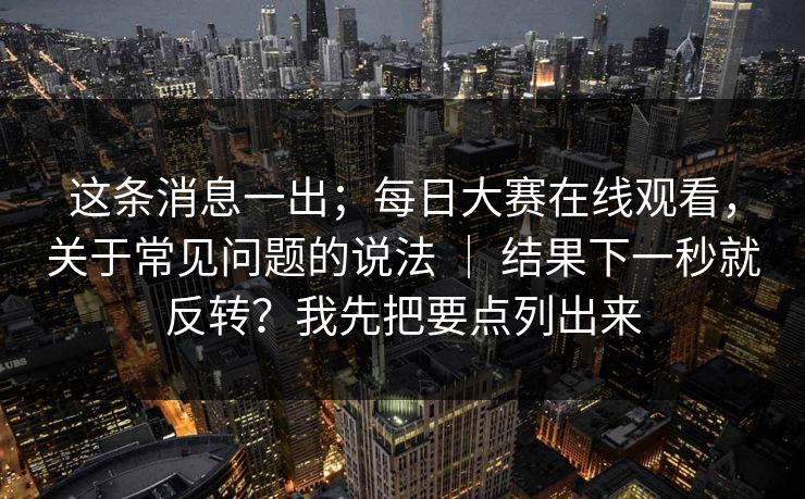 这条消息一出；每日大赛在线观看，关于常见问题的说法 ｜ 结果下一秒就反转？我先把要点列出来
