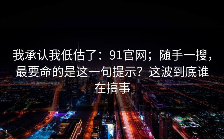 我承认我低估了：91官网；随手一搜，最要命的是这一句提示？这波到底谁在搞事