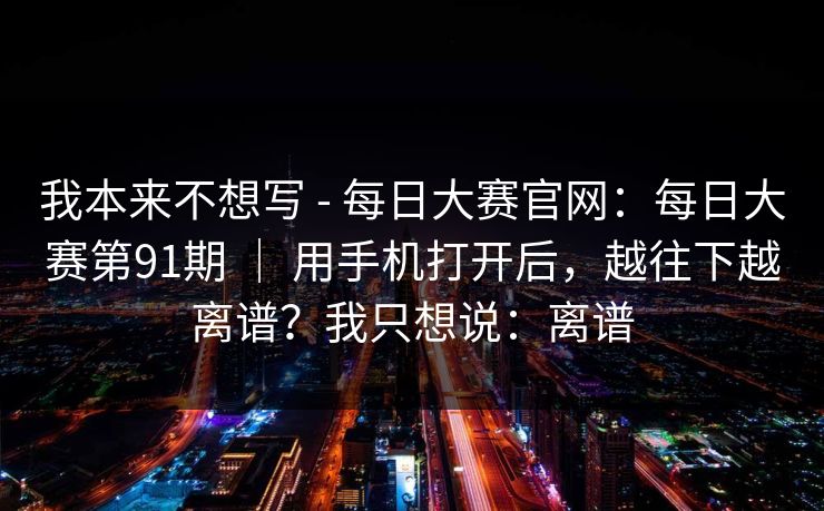 我本来不想写 - 每日大赛官网：每日大赛第91期 ｜ 用手机打开后，越往下越离谱？我只想说：离谱