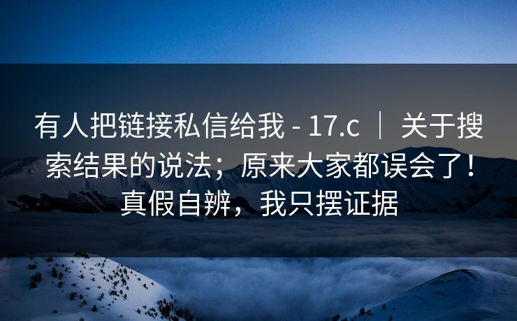 有人把链接私信给我 - 17.c ｜ 关于搜索结果的说法；原来大家都误会了！真假自辨，我只摆证据
