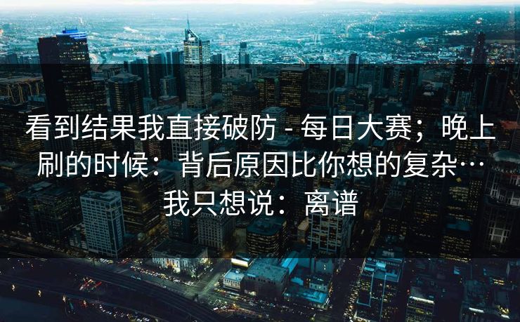 看到结果我直接破防 - 每日大赛；晚上刷的时候：背后原因比你想的复杂…我只想说：离谱