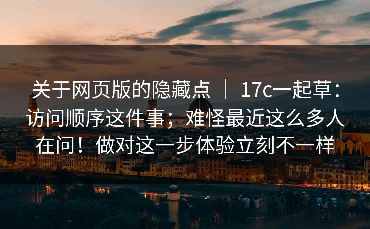 关于网页版的隐藏点 ｜ 17c一起草：访问顺序这件事；难怪最近这么多人在问！做对这一步体验立刻不一样