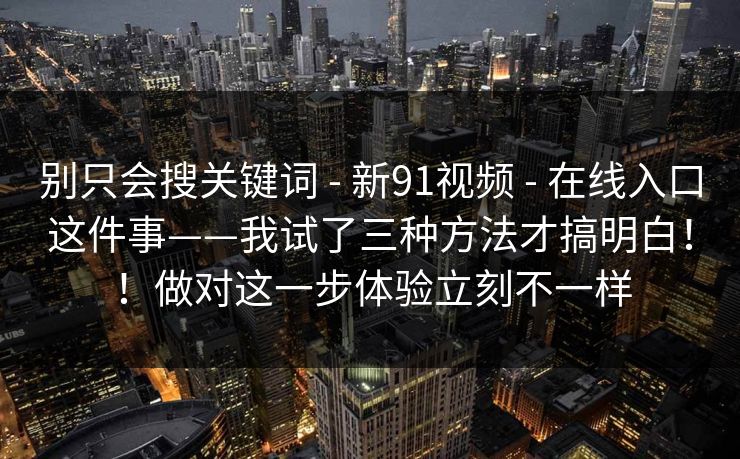 别只会搜关键词 - 新91视频 在线入口这件事——我试了三种方法才搞明白！！做对这一步体验立刻不一样  第1张