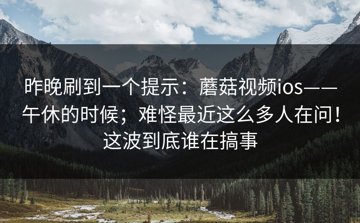 昨晚刷到一个提示:蘑菇视频ios——午休的时候;难怪最近这么多人在问!这波到底谁在搞事 第1张 昨晚刷到一个提示:蘑菇视频ios——午休的时候;难怪最近这么多人在问!这波到底谁在搞事 第1张