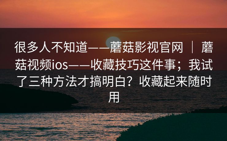 很多人不知道——蘑菇影视官网 | 蘑菇视频ios——收藏技巧这件事;我试了三种方法才搞明白?收藏起来随时用 第1张 很多人不知道——蘑菇影视官网 | 蘑菇视频ios——收藏技巧这件事;我试了三种方法才搞明白?收藏起来随时用 第1张