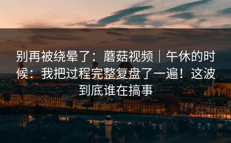 别再被绕晕了：蘑菇视频｜午休的时候：我把过程完整复盘了一遍！这波到底谁在搞事  第1张
