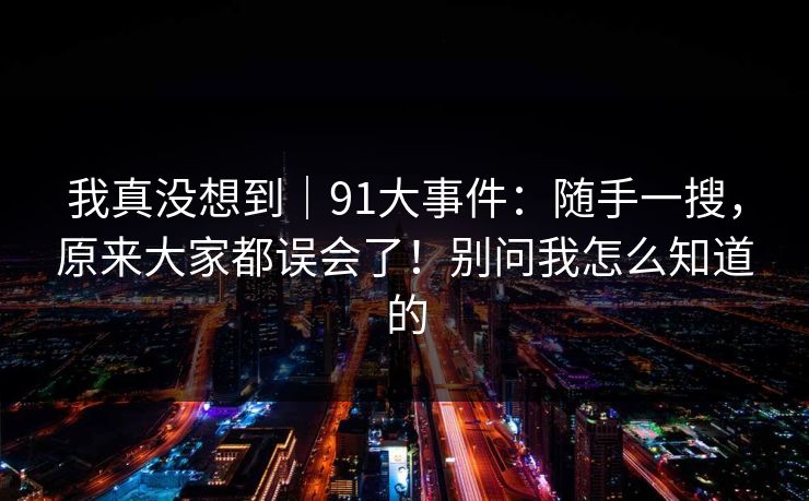 我真没想到｜91大事件：随手一搜，原来大家都误会了！别问我怎么知道的  第1张