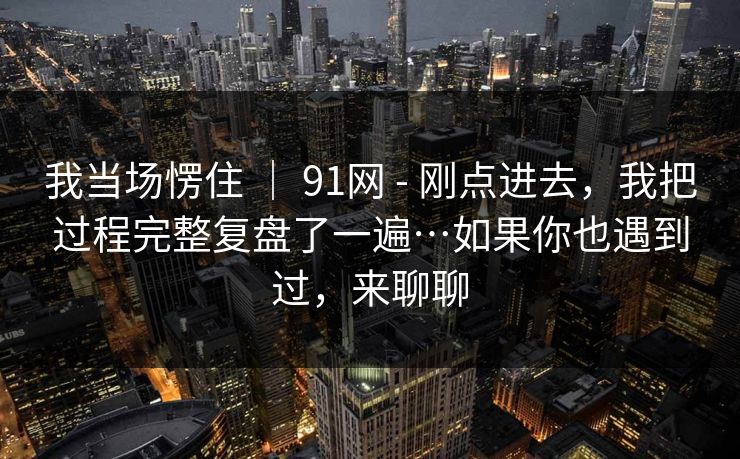我当场愣住 ｜ 91网 - 刚点进去，我把过程完整复盘了一遍…如果你也遇到过，来聊聊  第1张