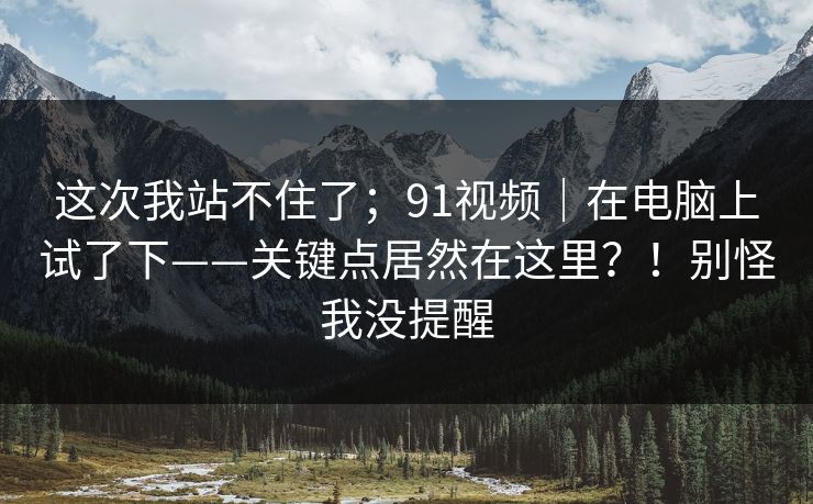 这次我站不住了；91视频｜在电脑上试了下——关键点居然在这里？！别怪我没提醒  第1张