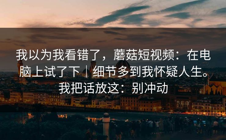 我以为我看错了,蘑菇短视频:在电脑上试了下|细节多到我怀疑人生。我把话放这:别冲动 第1张 我以为我看错了,蘑菇短视频:在电脑上试了下|细节多到我怀疑人生。我把话放这:别冲动 第1张