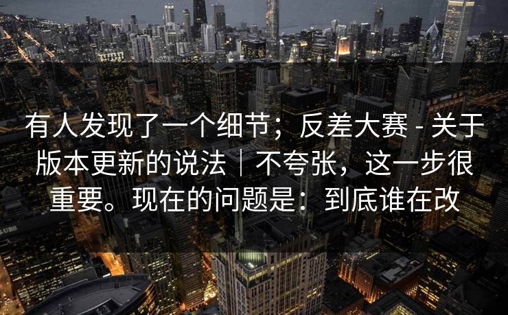 有人发现了一个细节;反差大赛 - 关于版本更新的说法|不夸张,这一步很重要。现在的问题是:到底谁在改 第1张 有人发现了一个细节;反差大赛 - 关于版本更新的说法|不夸张,这一步很重要。现在的问题是:到底谁在改 第1张