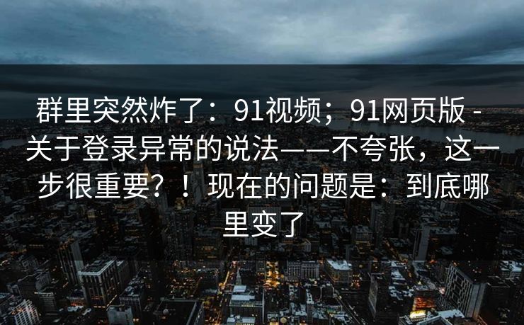 群里突然炸了：91视频；91网页版 - 关于登录异常的说法——不夸张，这一步很重要？！现在的问题是：到底哪里变了  第1张