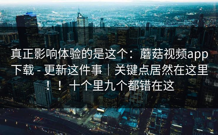 真正影响体验的是这个：蘑菇视频app下载 - 更新这件事｜关键点居然在这里！！十个里九个都错在这  第1张