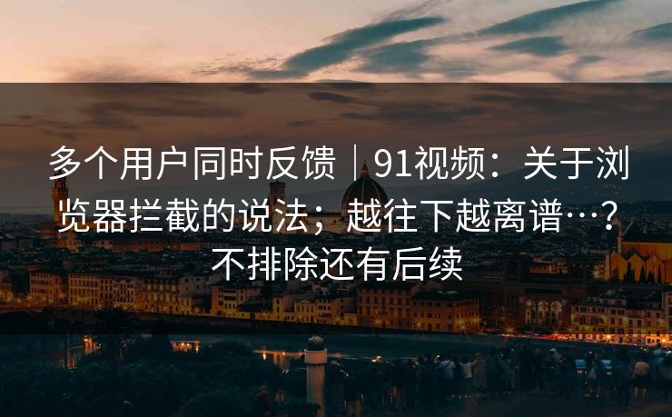 多个用户同时反馈｜91视频：关于浏览器拦截的说法；越往下越离谱…？不排除还有后续  第1张