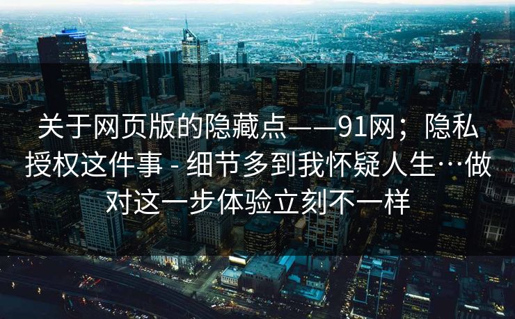 关于网页版的隐藏点——91网；隐私授权这件事 - 细节多到我怀疑人生…做对这一步体验立刻不一样  第1张