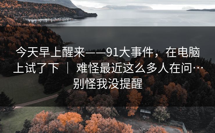 今天早上醒来——91大事件,在电脑上试了下 | 难怪最近这么多人在问…别怪我没提醒 第1张 今天早上醒来——91大事件,在电脑上试了下 | 难怪最近这么多人在问…别怪我没提醒 第1张