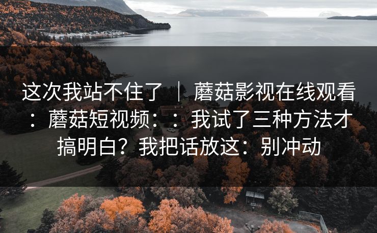 这次我站不住了 | 蘑菇影视在线观看:蘑菇短视频::我试了三种方法才搞明白?我把话放这:别冲动 第1张 这次我站不住了 | 蘑菇影视在线观看:蘑菇短视频::我试了三种方法才搞明白?我把话放这:别冲动 第1张