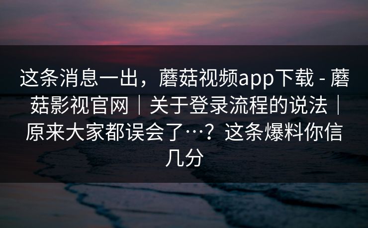 这条消息一出，蘑菇视频app下载 - 蘑菇影视官网｜关于登录流程的说法｜原来大家都误会了…？这条爆料你信几分  第2张