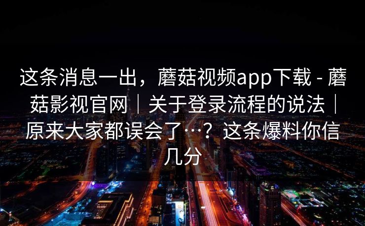 这条消息一出，蘑菇视频app下载 - 蘑菇影视官网｜关于登录流程的说法｜原来大家都误会了…？这条爆料你信几分  第1张