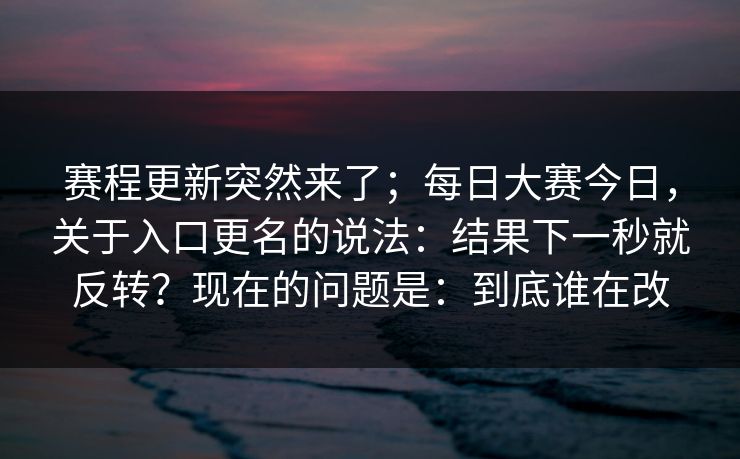 赛程更新突然来了；每日大赛今日，关于入口更名的说法：结果下一秒就反转？现在的问题是：到底谁在改  第1张