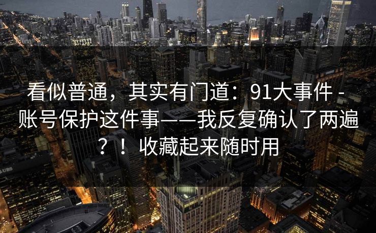 看似普通，其实有门道：91大事件 - 账号保护这件事——我反复确认了两遍？！收藏起来随时用  第1张