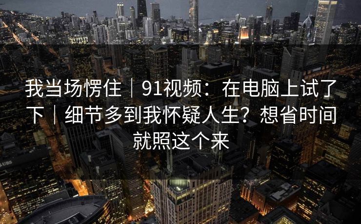 我当场愣住|91视频:在电脑上试了下|细节多到我怀疑人生?想省时间就照这个来 第1张 我当场愣住|91视频:在电脑上试了下|细节多到我怀疑人生?想省时间就照这个来 第1张