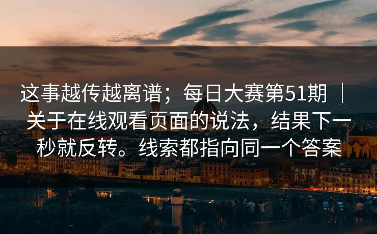 这事越传越离谱；每日大赛第51期 ｜ 关于在线观看页面的说法，结果下一秒就反转。线索都指向同一个答案  第1张
