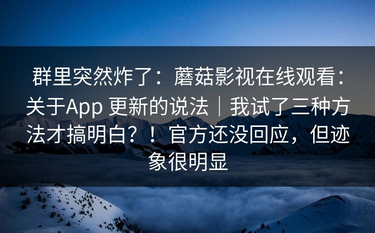 群里突然炸了：蘑菇影视在线观看：关于App 更新的说法｜我试了三种方法才搞明白？！官方还没回应，但迹象很明显  第1张
