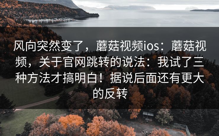 风向突然变了,蘑菇视频ios:蘑菇视频,关于官网跳转的说法:我试了三种方法才搞明白!据说后面还有更大的反转 第1张 风向突然变了,蘑菇视频ios:蘑菇视频,关于官网跳转的说法:我试了三种方法才搞明白!据说后面还有更大的反转 第1张