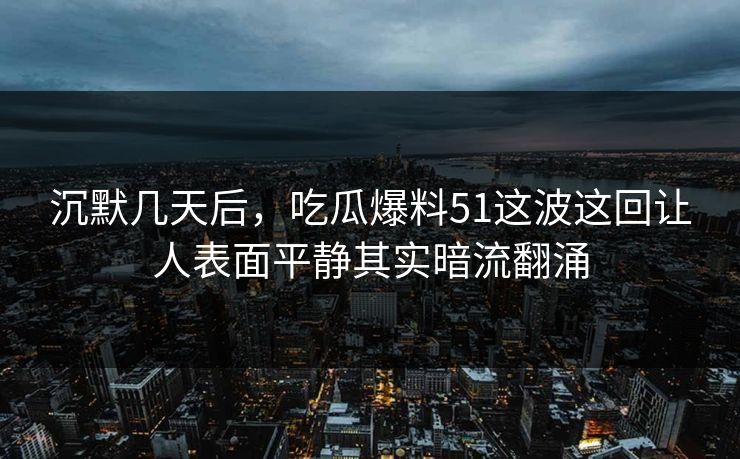 沉默几天后，吃瓜爆料51这波这回让人表面平静其实暗流翻涌  第1张