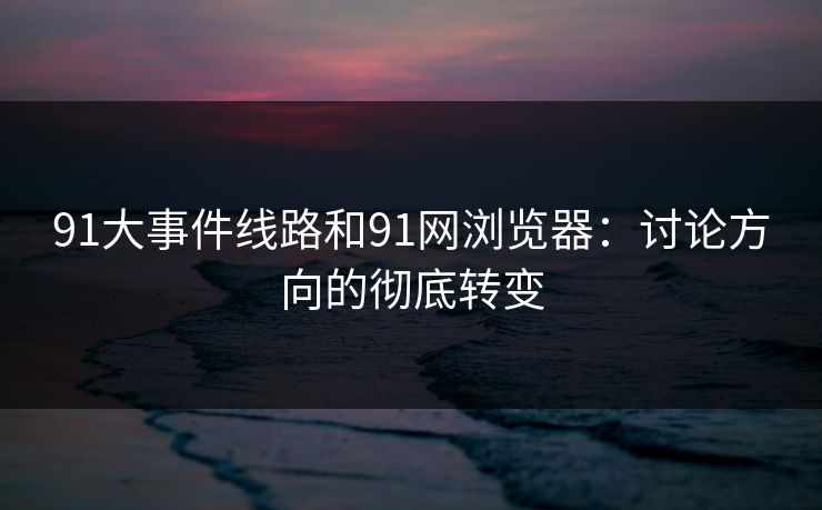 91大事件线路和91网浏览器：讨论方向的彻底转变  第1张