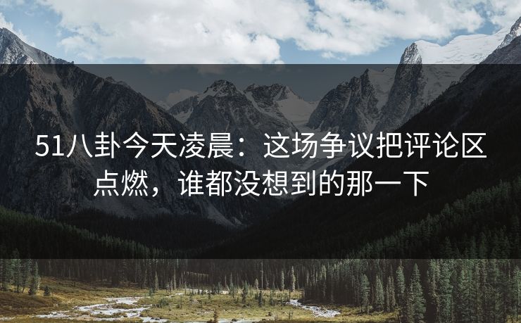 51八卦今天凌晨：这场争议把评论区点燃，谁都没想到的那一下  第1张