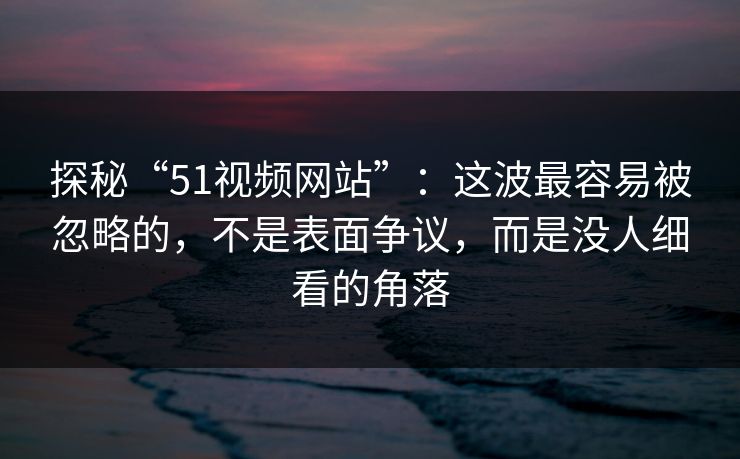 探秘“51视频网站”：这波最容易被忽略的，不是表面争议，而是没人细看的角落  第1张