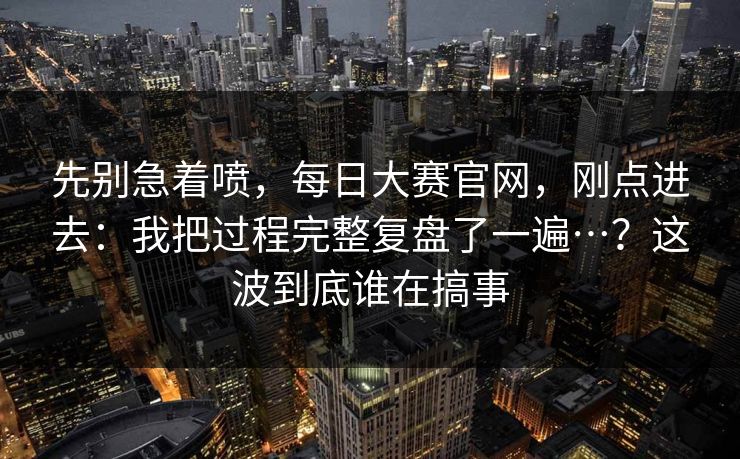 先别急着喷，每日大赛官网，刚点进去：我把过程完整复盘了一遍…？这波到底谁在搞事  第1张