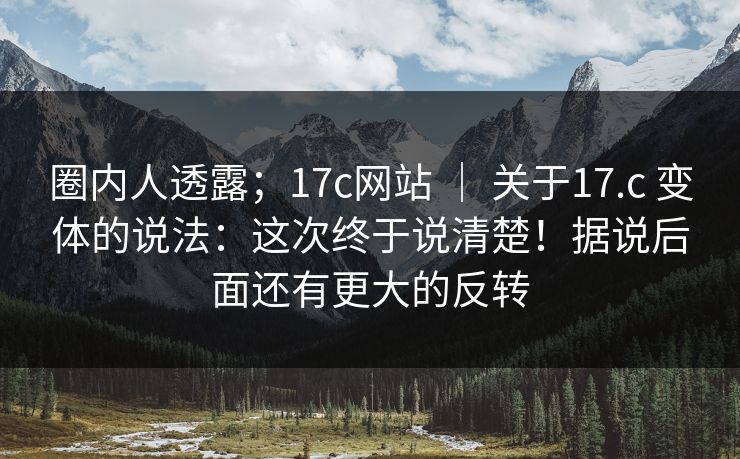 圈内人透露;17c网站 | 关于17.c 变体的说法:这次终于说清楚!据说后面还有更大的反转 第1张 圈内人透露;17c网站 | 关于17.c 变体的说法:这次终于说清楚!据说后面还有更大的反转 第1张